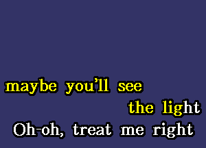 maybe you ll see
the light
Oh-oh, treat me right