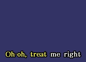 Oh-oh, treat me right