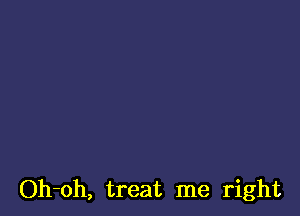 Oh-oh, treat me right