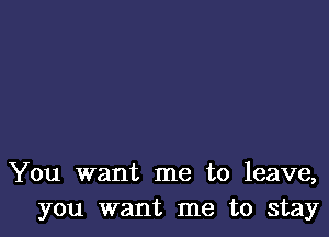 You want me to leave,
you want me to stay