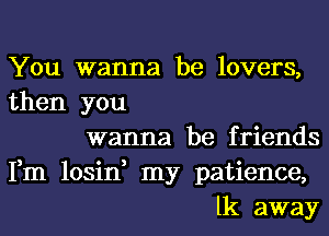 You wanna be lovers,
then you
wanna be friends
Fm losin, my patience,
lk away