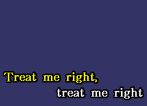 Treat me right,
treat me right