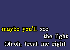 maybe you ll see
the light
Oh-oh, treat me right