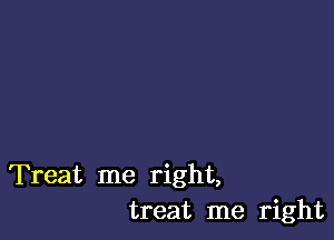 Treat me right,
treat me right