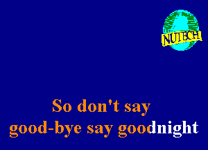 So don't say
good-bye say goodnight