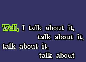 Wall, I talk about it,

talk about it,
talk about it,
talk about