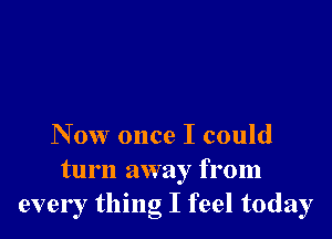 Now once I could

turn away from
every thing I feel today