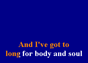 And I've got to
long for body and soul