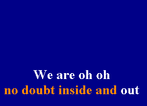 W'e are oh oh
no doubt inside and out