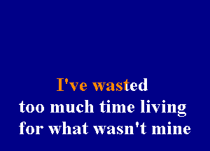 I've wasted
too much time living
for What wasn't mine