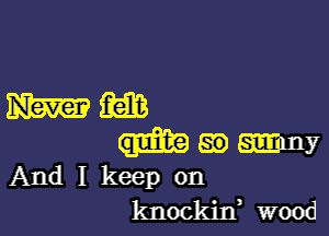 And I keep on
knockitf wood