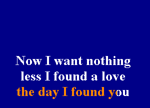 N 0w I want nothing
less I found a love
the day I found you