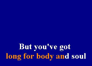 But you've got
long for body and soul