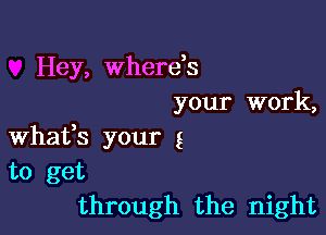 Hey, wherds
your work,

Whafs your g
to get
through the night