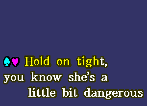 Q Hold on tight,
you know shds a
little bit dangerous