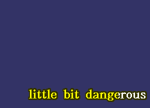 little bit dangerous