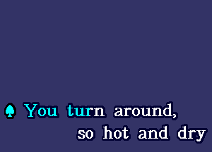 9 You turn around,
so hot and dry