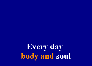 Every day
body and soul