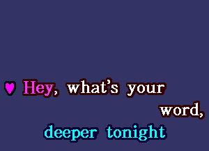 Hey, Whafs your
word,
deeper tonight