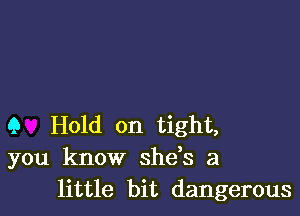 Q Hold on tight,
you know shds a
little bit dangerous