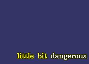 little bit dangerous