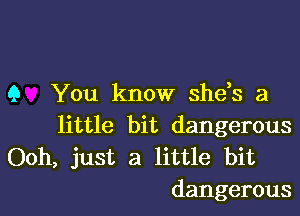 9 You know shds a

little bit dangerous
Ooh, just a little bit
dangerous