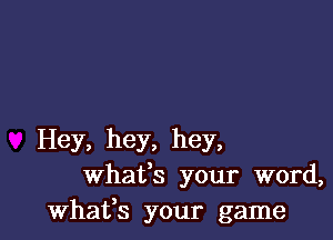 Hey, hey, hey,
whafs your word,
whafs your game