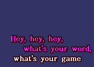 Hey, hey, hey,
whafs your word,
whafs your game