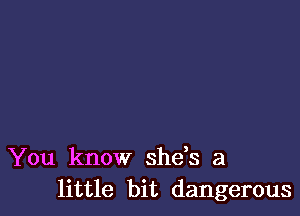 You know she s a
little bit dangerous