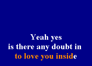Y eah yes
is there any doubt in
to love you inside