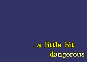 . a little bit
dangerous