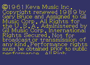 (3)19 61 Keva Music Inc .

Copyright renewed 19 8 9 by
Gary Bruce and A881gned to (311
Music Corp. All Rights for
the U. S. 151.. Admimstered b
(311 MUS1COCorp.Internat1ona
R1ghts Secured. Not for
broadcast or transm1881on Of
anyk1nd.Performance mghts
must be obtamed pmor to DUth

hDF'FDFmQhFD AH Dw-vh-