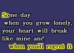 he day

When you growr lonely,
your heart Will break
like mine and

MM