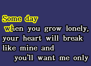 Wen you growr lonely,
your heart Will break
like mine and

you1l want me only