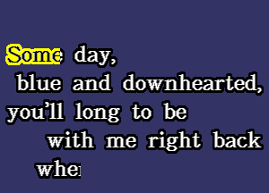 day,
blue and downhearted,
you1l long to be

With me right back

Whel