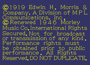 (3)1919 Edwin H. Morris 81

Company, A Division of M P L
Communications, In
(3) Renewed 19 4 6 CMorley

Music GO International Rights
Secured. Not for broadcast

or transmission of any kind .
Performance P1ghts must

be obtained prior to public
performance. All R1ghts

Reserved. DO NOT DUPLICATE.