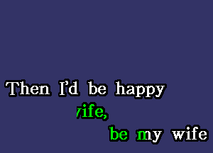 Then I,d be happy
rife,
be my Wife