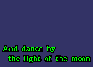 And dance by
the light of the moon