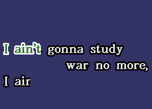 E m gonna study

war 1'10 more,