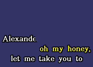 Alexande.

oh my honey,
let me take you to