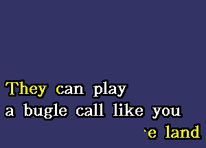 They can play
a bugle call like you
e land