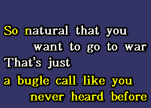 So natural that you
want to go to war
Thafs just

a bugle call like you
never heard before