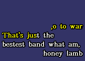 -,o to war

Thafs just the
bestest band What am,
honey lamb