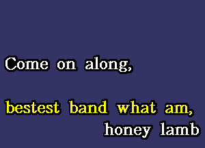 Come on along,

bestest band What am,
honey lamb