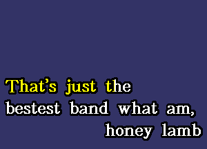 Thafs just the
bestest band What am,
honey lamb