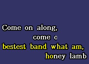 Come on along,

come 0
bestest band What am,
honey lamb