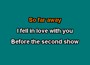 So far away

I fell in love with you

Before the second show