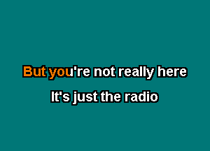 But you're not really here

It's just the radio