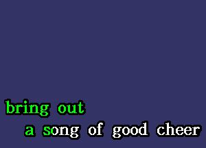 bring out
a song of good cheer