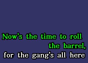 Nowts the time to roll
the barrel,

for the gangs all here